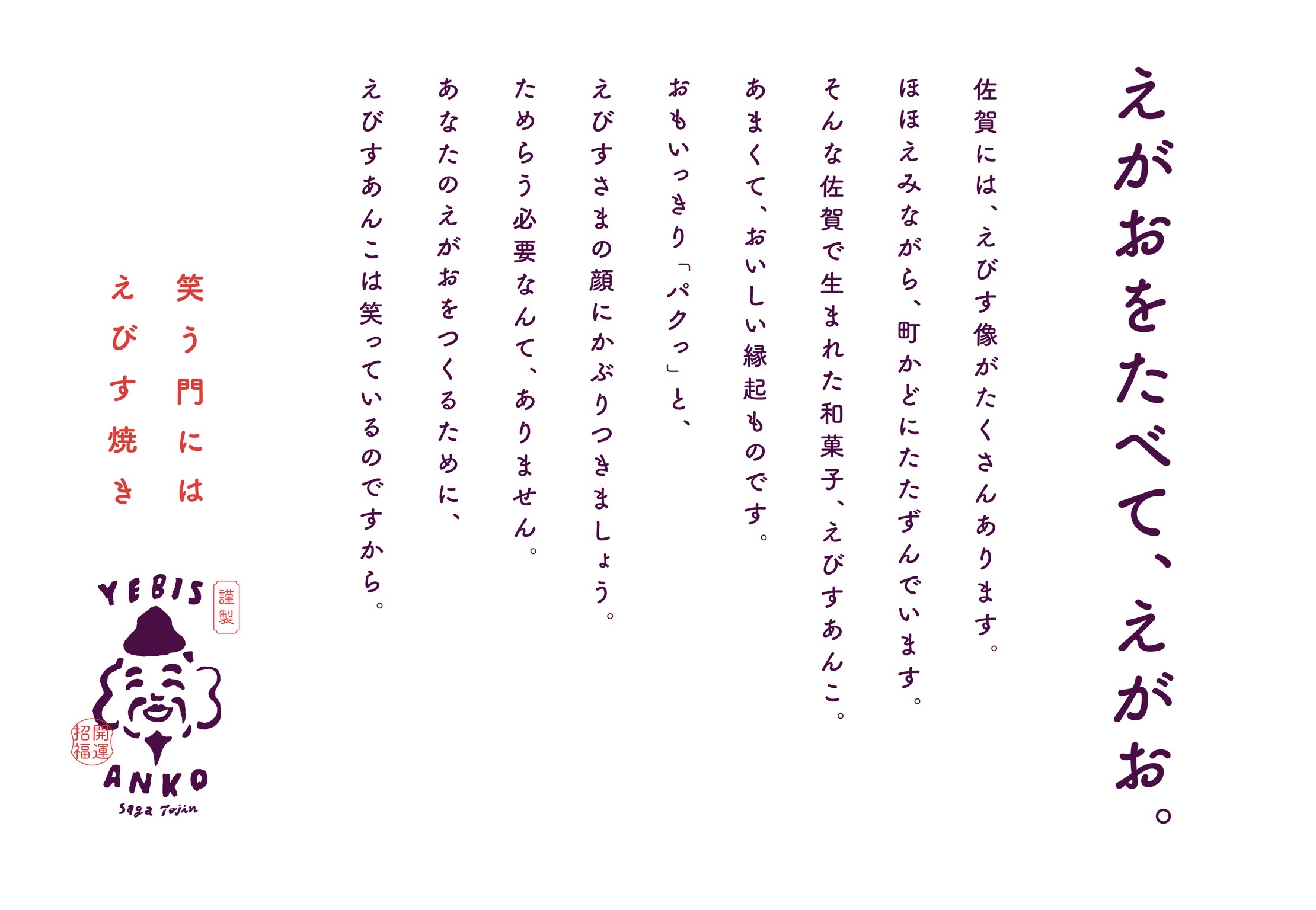 えがおをたべて、えがお。佐賀には、えびす像がたくさんあります。ほほえみながら、町かどにたたずんでいます。そんな佐賀で生まれた和菓子、えびすあんこ。あまくて、おいしい縁起ものです。おもいっきり「パクっ」と、えびすさまの顔にかぶりつきましょう。ためらう必要なんて、ありません。あなたのえがおをつくるために、えびすあんこは笑っているのですから。